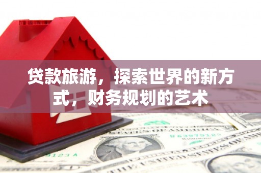 乌拉特前旗贷款旅游，探索世界的新方式，财务规划的艺术