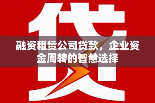 乌拉特前旗融资租赁公司贷款，企业资金周转的智慧选择