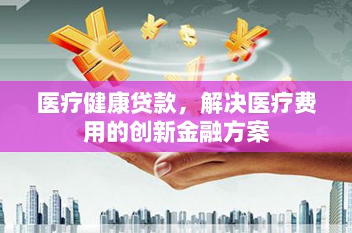 乌拉特前旗医疗健康贷款，解决医疗费用的创新金融方案