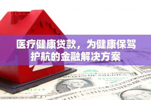 乌拉特前旗医疗健康贷款，为健康保驾护航的金融解决方案